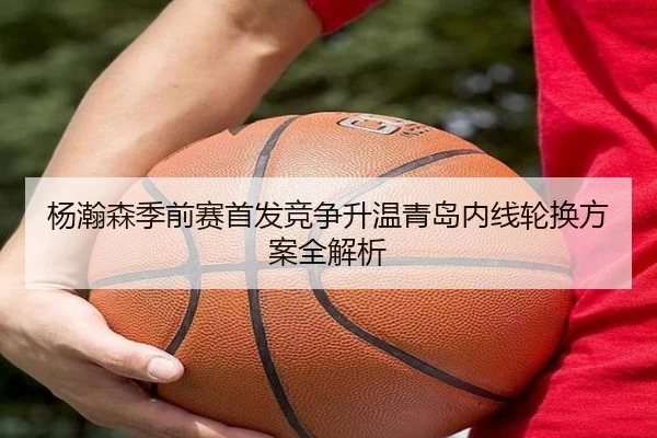 杨瀚森季前赛首发竞争升温青岛内线轮换方案全解析（M88）